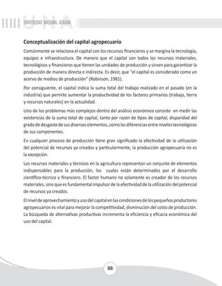 UNIVERSIDAD NACIONAL AGRARIA 
Conceptualización del capital agropecuario 
Comúnmente se relaciona el capital con los recursos financieros y se margina la tecnología, 
equipos e infraestructura. De manera que el capital son todos los recursos materiales, 
tecnológicos y financieros que tienen las unidades de producción y sirven para garantizar la 
producción de manera directa e indirecta. Es decir, que “el capital es considerado como un 
acervo de medios de producción” (Robinson, 1981). 
Por consiguiente, el capital indica la suma total del trabajo realizado en el pasado (en la 
industria) que permite aumentar la productividad de los factores primarios (trabajo, tierra 
y recursos naturales) en la actualidad. 
Uno de los problemas más complejos dentro del análisis económico consiste en medir las 
existencias de la suma total de capital, tanto por razón de tipos de capital, disparidad del 
grado de desgaste de sus diversos elementos, como las diferencias entre niveles tecnológicos 
de sus componentes. 
En cualquier proceso de producción tiene gran significado la efectividad de la utilización 
del potencial de recursos ya creados y particularmente, la producción agropecuaria no es 
la excepción. 
Los recursos materiales y técnicos en la agricultura representan un conjunto de elementos 
indispensables para la producción, los cuales están determinados por el desarrollo 
científico-técnico y financiero. El factor humano no solamente es creador de los recursos 
materiales, sino que es fundamental impulsor de la efectividad de la utilización del potencial 
de recursos ya creados. 
El nivel de aprovechamiento y uso del capital en las condiciones de los pequeños productores 
agropecuarios es vital para mejorar la competitividad, disminución del costo de producción. 
La búsqueda de alternativas productivas incrementa la eficiencia y eficacia económica del 
uso del capital. 
88 
 