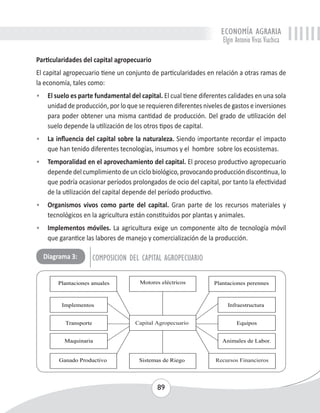 ECONOMÍA AGRARIA 
Elgin Antonio Vivas Viachica 
Particularidades del capital agropecuario 
El capital agropecuario tiene un conjunto de particularidades en relación a otras ramas de 
la economía, tales como: 
• El suelo es parte fundamental del capital. El cual tiene diferentes calidades en una sola 
unidad de producción, por lo que se requieren diferentes niveles de gastos e inversiones 
para poder obtener una misma cantidad de producción. Del grado de utilización del 
suelo depende la utilización de los otros tipos de capital. 
• La influencia del capital sobre la naturaleza. Siendo importante recordar el impacto 
que han tenido diferentes tecnologías, insumos y el hombre sobre los ecosistemas. 
• Temporalidad en el aprovechamiento del capital. El proceso productivo agropecuario 
depende del cumplimiento de un ciclo biológico, provocando producción discontinua, lo 
que podría ocasionar períodos prolongados de ocio del capital, por tanto la efectividad 
de la utilización del capital depende del período productivo. 
• Organismos vivos como parte del capital. Gran parte de los recursos materiales y 
tecnológicos en la agricultura están constituidos por plantas y animales. 
• Implementos móviles. La agricultura exige un componente alto de tecnología móvil 
que garantice las labores de manejo y comercialización de la producción. 
Diagrama 3: COMPOSICION DEL CAPITAL AGROPECUARIO 
89 
 
