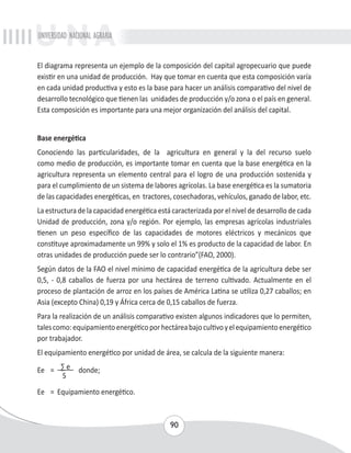 UNIVERSIDAD NACIONAL AGRARIA 
El diagrama representa un ejemplo de la composición del capital agropecuario que puede 
existir en una unidad de producción. Hay que tomar en cuenta que esta composición varía 
en cada unidad productiva y esto es la base para hacer un análisis comparativo del nivel de 
desarrollo tecnológico que tienen las unidades de producción y/o zona o el país en general. 
Esta composición es importante para una mejor organización del análisis del capital. 
Base energética 
Conociendo las particularidades, de la agricultura en general y la del recurso suelo 
como medio de producción, es importante tomar en cuenta que la base energética en la 
agricultura representa un elemento central para el logro de una producción sostenida y 
para el cumplimiento de un sistema de labores agrícolas. La base energética es la sumatoria 
de las capacidades energéticas, en tractores, cosechadoras, vehículos, ganado de labor, etc. 
La estructura de la capacidad energética está caracterizada por el nivel de desarrollo de cada 
Unidad de producción, zona y/o región. Por ejemplo, las empresas agrícolas industriales 
tienen un peso específico de las capacidades de motores eléctricos y mecánicos que 
constituye aproximadamente un 99% y solo el 1% es producto de la capacidad de labor. En 
otras unidades de producción puede ser lo contrario”(FAO, 2000). 
Según datos de la FAO el nivel mínimo de capacidad energética de la agricultura debe ser 
0,5, - 0,8 caballos de fuerza por una hectárea de terreno cultivado. Actualmente en el 
proceso de plantación de arroz en los países de América Latina se utiliza 0,27 caballos; en 
Asia (excepto China) 0,19 y África cerca de 0,15 caballos de fuerza. 
Para la realización de un análisis comparativo existen algunos indicadores que lo permiten, 
tales como: equipamiento energético por hectárea bajo cultivo y el equipamiento energético 
por trabajador. 
El equipamiento energético por unidad de área, se calcula de la siguiente manera: 
Ee = Σ e donde; 
90 
S 
Ee = Equipamiento energético. 
 