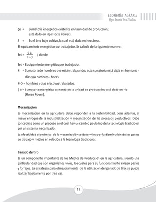 ECONOMÍA AGRARIA 
Elgin Antonio Vivas Viachica 
Σe = Sumatoria energética existente en la unidad de producción; 
91 
está dado en Hp (Horse Power). 
S = Es el área bajo cultivo, la cual está dada en hectáreas. 
El equipamiento energético por trabajador. Se calcula de la siguiente manera: 
Eet = Σ e ; donde 
H-D 
Eet = Equipamiento energético por trabajador. 
H = Sumatoria de hombres que están trabajando; esta sumatoria está dada en hombres - 
días y/o hombres - horas. 
H-D = hombres x días efectivos trabajados. 
Σ e = Sumatoria energética existente en la unidad de producción; está dado en Hp 
(Horse Power). 
Mecanización 
La mecanización en la agricultura debe responder a la sostenibilidad, pero además, al 
nuevo enfoque de la industrialización y mecanización de los procesos productivos. Debe 
concebirse como un proceso en el cual hay un cambio paulatino de la tecnología tradicional 
por un sistema mecanizado. 
La efectividad económica de la mecanización se determina por la disminución de los gastos 
de trabajo y medios en relación a la tecnología tradicional. 
Ganado de tiro 
Es un componente importante de los Medios de Producción en la agricultura, siendo una 
particularidad que son organismos vivos, los cuales para su funcionamiento exigen pastos 
y forrajes. La estrategia para el mejoramiento de la utilización del ganado de tiro, se puede 
realizar básicamente por tres vías: 
 