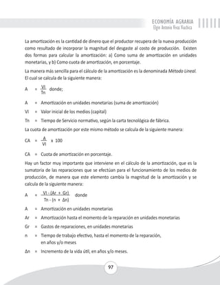 ECONOMÍA AGRARIA 
Elgin Antonio Vivas Viachica 
La amortización es la cantidad de dinero que el productor recupera de la nueva producción 
como resultado de incorporar la magnitud del desgaste al costo de producción. Existen 
dos formas para calcular la amortización: a) Como suma de amortización en unidades 
monetarias, y b) Como cuota de amortización, en porcentaje. 
La manera más sencilla para el cálculo de la amortización es la denominada Método Lineal. 
El cual se calcula de la siguiente manera: 
A = VI donde; 
97 
Tn 
A = Amortización en unidades monetarias (suma de amortización) 
VI = Valor inicial de los medios (capital) 
Tn = Tiempo de Servicio normativo, según la carta tecnológica de fábrica. 
La cuota de amortización por este mismo método se calcula de la siguiente manera: 
CA = A x 100 
VI 
CA = Cuota de amortización en porcentaje. 
Hay un factor muy importante que interviene en el cálculo de la amortización, que es la 
sumatoria de las reparaciones que se efectúan para el funcionamiento de los medios de 
producción, de manera que este elemento cambia la magnitud de la amortización y se 
calcula de la siguiente manera: 
A = VI - (Ar + Gr) donde 
Tn - (n + Δn) 
A = Amortización en unidades monetarias 
Ar = Amortización hasta el momento de la reparación en unidades monetarias 
Gr = Gastos de reparaciones, en unidades monetarias 
n = Tiempo de trabajo efectivo, hasta el momento de la reparación, 
en años y/o meses 
Δn = Incremento de la vida útil, en años y/o meses. 
 