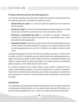 UNIVERSIDAD NACIONAL AGRARIA 
Principales indicadores generales del capital agropecuario 
Los principales indicadores que determinan el potencial y el grado de aprovechamiento de 
los medios de producción, se resumen de la siguiente manera: 
• Abastecimiento de capital. Es el valor del capital fijo agropecuario por hectárea de 
98 
terrenos agrícolas. 
• Dotación de capital. Es el valor del capital fijo agropecuario por hombre-año. La media 
de este valor se determina sumando su valor al inicio del periodo y al final. 
• Restitución o productividad del capital. La cual puede ser calculada tomando en 
consideración la producción global y/o ganancia neta, relacionándolo entre el valor 
promedio del capital agropecuario. 
• Capacidad del capital. Representa la media anual del valor del capital agropecuario por 
unidad monetaria de producción global. Por ejemplo, una unidad de producción tiene 
un capital agropecuario por la suma de 1,2 Millones de unidades monetaria (media 
anual). 
La producción global por año es de 1,05 millones de unidades monetarias. La restitución de 
los medios es de 0.87. Esto significa, que por unidad monetaria de medios agropecuarios se 
obtiene una producción global de 0,87 unidades monetarias. Capacidad del Capital (1,14) 
refleja los requerimientos de capital para producir una unidad monetaria de producción 
global se requiere 1.14 de medios de producción en valor. 
En la eficacia económica de los medios influyen muchos factores: rendimiento de los 
cultivos, productividad del ganado, la estructura productiva de la unidad de producción, 
relación entre los diferentes tipos de medios y otros. Todos relacionados con las decisiones 
de los productores en cuanto a la elección de alternativas de producción y administración 
del capital. 
Ejemplificando 
Una cooperativa de producción especializada en granos básicos tiene un valor de producción 
comercializada de 238,434 dólares, con una superficie bajo cultivo de 320 hectáreas y un 
promedio de 68 trabajadores por ciclo. Cuenta con los siguientes medios de producción: 
 