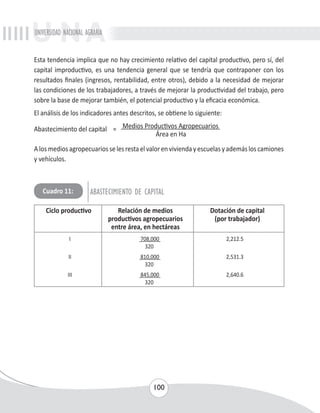 UNIVERSIDAD NACIONAL AGRARIA 
Esta tendencia implica que no hay crecimiento relativo del capital productivo, pero sí, del 
capital improductivo, es una tendencia general que se tendría que contraponer con los 
resultados finales (ingresos, rentabilidad, entre otros), debido a la necesidad de mejorar 
las condiciones de los trabajadores, a través de mejorar la productividad del trabajo, pero 
sobre la base de mejorar también, el potencial productivo y la eficacia económica. 
El análisis de los indicadores antes descritos, se obtiene lo siguiente: 
Abastecimiento del capital = Medios Productivos Agropecuarios 
Área en Ha 
A los medios agropecuarios se les resta el valor en vivienda y escuelas y además los camiones 
y vehículos. 
Cuadro 11: ABASTECIMIENTO DE CAPITAL 
Ciclo productivo Relación de medios Dotación de capital 
productivos agropecuarios (por trabajador) 
entre área, en hectáreas 
I 708,000 2,212.5 
320 
II 810,000 2,531.3 
320 
III 845,000 2,640.6 
320 
100 
 