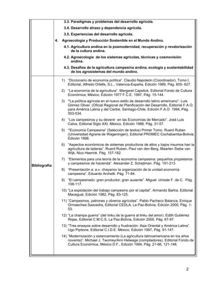 2
3.3. Paradigmas y problemas del desarrollo agrícola.
3.4. Desarrollo atraso y dependencia agrícola.
3.5. Experiencias del desarrollo agrícola.
4. Agroecología y Producción Sostenible en el Mundo Andino.
4.1. Agricultura andina en la posmodernidad, recuperación y revalorización
de la cultura andina.
4.2. Agroecología de los sistemas agrícolas, técnicas y cosmovisión
andina.
4.3. Desafíos de la agricultura campesina andina, ecología y sustentabilidad
de los agrosistemas del mundo andino.
Bibliografía:
1) “Diccionario de economía política”. Claudio Napoleón (Coordinador), Tomo I,
Editorial, Alfredo Ortells, S.L., Valencia-España, Edición 1989, Pág. 605- 627.
2) “La economía de la agricultura”. Margaret Capstick, Editorial Fondo de Cultura
Económica, México, Edición 1977 F.C.E. 1997, Pág. 15-144.
3) “La política agrícola en el nuevo estilo de desarrollo latino americano”. Luis
Gómez Oliver. (Oficial Regional de Planificación del Desarrollo, Editorial F.A.O.
para América Latina y del Caribe, Santiago-Chile, Edición F.A.O. 1994, Pág.
503-534.
4) “Los campesinos y su devenir en las Economías de Mercado”. José Luis
Calva, Editorial Siglo XXI, México, Edición 1988, Pág. 31-57.
5) “Economía Campesina” (Selección de textos) Primer Tomo. Ruerd Ruben
(Universidad Agraria de Wageningen), Editorial PROMEC Cochabamba-Bolivia,
Edición 1998.
6) “Aspectos económicos de sistemas productivos de altos y bajos insumos han la
agricultura de laderas”. Ruerd Ruben, Paul van den Berg, Maarten Siebe van
Wijk, Nico Heerink. Pág. 157-182.
7) “Elementos para una teoría de la economía campesina: pequeños propietarios
y campesinos de hacienda”. Alexander Z. Schejtman. Pág. 191-213.
8) “Presentación a: a.v. chayanov la organización de la unidad economía
campesina”. Eduardo Archetti. Pág. 71-84.
9) “El campesinado: gran productor; gran ausente”. Miguel Urioste F. de C. Pág.
108-117.
10) “La explotación del trabajo campesino por el capital”. Armando Bartra, Editorial
Macegual, Edición 1982, Pág. 83-125.
11) “Campesinos, patrones y obreros agrícolas”. Pablo Pacheco Balanza, Enrique
Ormaechea Saavedra, Editorial CEDLA, La Paz-Bolivia, Edición 2000, Pág. 1-
53.
12) “La champa guerra” (del tinku de la guerra al tinku del amor). Edith Gutiérrez
Rojas, Editorial C.M.C.S, La Paz-Bolivia, Edición 2000, Pág. 67-97.
13) “Tres ensayos sobre desarrollo y frustración: Asia Oriental y América Latina”.
Ugo Pipitone, Editorial C.I.D.E. México, Edición 1997, Pág. 91-147.
14) “Modernización y estancamiento (La agricultura latinoamericana en los años
noventa)”. Michael J. Twomey/Ann Helwege (compiladores), Editorial Fondo de
Cultura Económica, México D.F., Edición 1994, Pág. 21-66, 121-148.
 