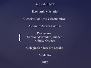 Actividad N°7

          Economía y Estado

    Ciencias Políticas Y Económicas

       Alejandro Sierra Cuartas

             Profesores:
{     Sergio Alexander Jiménez
           Mónica Orozco

      Colegio San José De Lasalle

               Medellín

                 2012
 