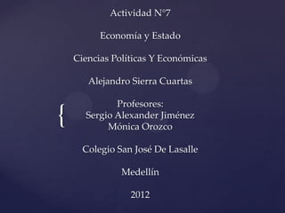 Actividad N°7

          Economía y Estado

    Ciencias Políticas Y Económicas

       Alejandro Sierra Cuartas

             Profesores:
{     Sergio Alexander Jiménez
           Mónica Orozco

      Colegio San José De Lasalle

               Medellín

                 2012
 