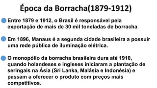 Entre 1879 e 1912, o Brasil é responsável pela
exportação de mais de 30 mil toneladas de borracha.
Em 1896, Manaus é a segunda cidade brasileira a possuir
uma rede pública de iluminação elétrica.
O monopólio da borracha brasileira dura até 1910,
quando holandeses e ingleses iniciaram a plantação de
seringais na Ásia (Sri Lanka, Malásia e Indonésia) e
passam a oferecer o produto com preços mais
competitivos.
 