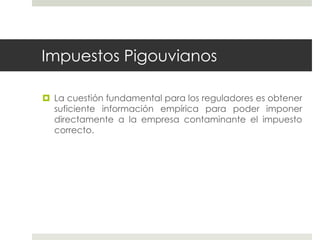 Impuestos Pigouvianos
 La cuestión fundamental para los reguladores es obtener
suficiente información empírica para poder imponer
directamente a la empresa contaminante el impuesto
correcto.
 