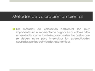 Métodos de valoración ambiental
 Los métodos de valoración ambiental son muy
importantes en el momento de asignar estos valores a las
amenidades como también para analizar los costos que
se deben incluir para internalizar las externalidades
causadas por las actividades económicas.
 
