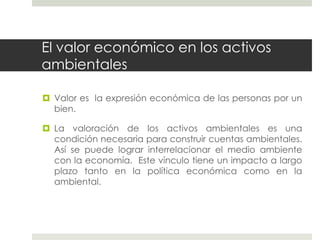 El valor económico en los activos
ambientales
 Valor es la expresión económica de las personas por un
bien.
 La valoración de los activos ambientales es una
condición necesaria para construir cuentas ambientales.
Así se puede lograr interrelacionar el medio ambiente
con la economía. Este vínculo tiene un impacto a largo
plazo tanto en la política económica como en la
ambiental.
 