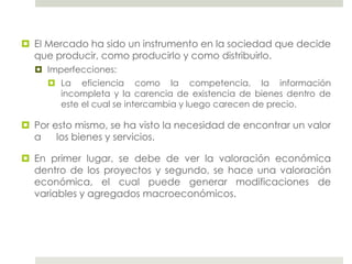  El Mercado ha sido un instrumento en la sociedad que decide
que producir, como producirlo y como distribuirlo.
 Imperfecciones:
 La eficiencia como la competencia, la información
incompleta y la carencia de existencia de bienes dentro de
este el cual se intercambia y luego carecen de precio.
 Por esto mismo, se ha visto la necesidad de encontrar un valor
a los bienes y servicios.
 En primer lugar, se debe de ver la valoración económica
dentro de los proyectos y segundo, se hace una valoración
económica, el cual puede generar modificaciones de
variables y agregados macroeconómicos.
 