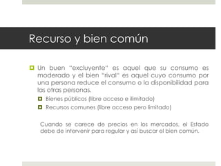 Recurso y bien común
 Un buen “excluyente“ es aquel que su consumo es
moderado y el bien “rival“ es aquel cuyo consumo por
una persona reduce el consumo o la disponibilidad para
las otras personas.
 Bienes públicos (libre acceso e ilimitado)
 Recursos comunes (libre acceso pero limitado)
Cuando se carece de precios en los mercados, el Estado
debe de intervenir para regular y así buscar el bien común.
 