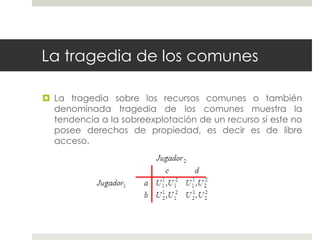 La tragedia de los comunes
 La tragedia sobre los recursos comunes o también
denominada tragedia de los comunes muestra la
tendencia a la sobreexplotación de un recurso si este no
posee derechos de propiedad, es decir es de libre
acceso.
 