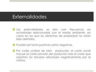 Externalidades
 Las externalidades se dan con frecuencia en
actividades relacionadas con el medio ambiente, en
casos en los que los derechos de propiedad no están
bien definidos.
 Pueden ser tanto positivas como negativas.
 Por cada unidad de bien producido, el coste social
incluye el coste privado del productor más el coste que
soportan los terceros afectados negativamente por la
misma.
 