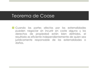 Teorema de Coase
 Cuando las partes afectas por las externalidades
pueden negociar sin incurrir en coste alguno y los
derechos de propiedad están bien definidos, el
resultado es eficiente independientemente de quien sea
jurídicamente responsable de las externalidades o
daños.
 
