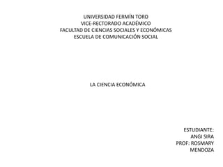 UNIVERSIDAD FERMÍN TORO
VICE-RECTORADO ACADÉMICO
FACULTAD DE CIENCIAS SOCIALES Y ECONÓMICAS
ESCUELA DE COMUNICACIÓN SOCIAL
LA CIENCIA ECONÓMICA
ESTUDIANTE:
ANGI SIRA
PROF: ROSMARY
MENDOZA
 