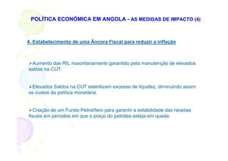 POLÍTICA ECONÓMICA EM ANGOLA - AS MEDIDAS DE IMPACTO (4)



4. Estabelecimento de uma Âncora Fiscal para reduzir a inflação



  Aumento das RIL maioritariamente garantido pela manutenção de elevados
saldos na CUT.


 Elevados Saldos na CUT esterilizam excesso de liquidez, diminuindo assim
os custos da política monetária.


   Criação de um Fundo Petrolífero para garantir a estabilidade das receitas
fiscais em períodos em que o preço do petróleo esteja em queda.
 