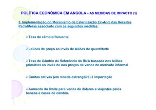 POLÍTICA ECONÓMICA EM ANGOLA - AS MEDIDAS DE IMPACTO (5)

5. Implementação do Mecanismo de Esterilização Ex-Ante das Receitas
Petrolíferas associado com as seguintes medidas:


     Taxa de câmbio flutuante


     Leilões de preço ao invés de leilões de quantidade


     Taxa de Câmbio de Referência do BNA baseada nos leilões
    primários ao invés de nos preços de venda do mercado informal


     Contas cativas (em moeda estrangeira) à importação


     Aumento do limite para venda de dólares a viajantes pelos
    bancos e casas de câmbio.
 