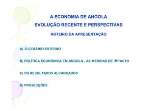 A ECONOMIA DE ANGOLA
       EVOLUÇÃO RECENTE E PERSPECTIVAS

                ROTEIRO DA APRESENTAÇÃO


A) O CENÁRIO EXTERNO


B) POLÍTICA ECONÓMICA EM ANGOLA - AS MEDIDAS DE IMPACTO


C) OS RESULTADOS ALCANÇADOS


D) PROJECÇÕES
 