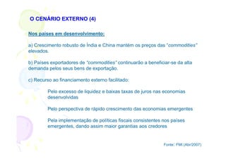 O CENÁRIO EXTERNO (4)

Nos países em desenvolvimento:

a) Crescimento robusto de Índia e China mantém os preços das “commodities”
elevados.

b) Países exportadores de “commodities” continuarão a beneficiar-se da alta
demanda pelos seus bens de exportação.

c) Recurso ao financiamento externo facilitado:

         Pelo excesso de liquidez e baixas taxas de juros nas economias
         desenvolvidas

         Pelo perspectiva de rápido crescimento das economias emergentes

         Pela implementação de políticas fiscais consistentes nos países
         emergentes, dando assim maior garantias aos credores


                                                              Fonte: FMI (Abr/2007)
 