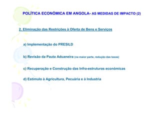 POLÍTICA ECONÓMICA EM ANGOLA- AS MEDIDAS DE IMPACTO (2)



2. Eliminação das Restrições à Oferta de Bens e Serviços



  a) Implementação do PRESILD


  b) Revisão da Pauta Aduaneira (na maior parte, redução das taxas)


  c) Recuperação e Construção das Infra-estruturas económicas


  d) Estímulo à Agricultura, Pecuária e à Industria
 