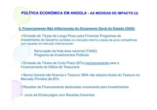 POLÍTICA ECONÓMICA EM ANGOLA - AS MEDIDAS DE IMPACTO (3)



3. Financiamento Não Inflacionista do Orçamento Geral do Estado (OGE)

   Emissão de Títulos de Longo Prazo para Financiar Programas de
 Investimento do Governo (emitidos no mercado interno a taxas de juros competitivas
 com aquelas do mercado internacional):

          Renovação da frota área nacional (TAAG)
          Programa de Investimentos Públicos

   Emissão de Títulos de Curto Prazo (BTs) exclusivamente para o
 Financiamento do Défice de Tesouraria

  Banco Central não financia o Tesouro: BNA não adquire títulos do Tesouro no
 Mercado Primário de BTs.

  Receitas de Financiamento destinadas unicamente para Investimentos

   Juros da Dívida pagos com Receitas Correntes
 