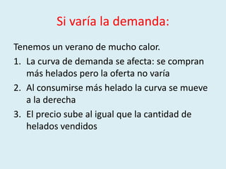Si varía la demanda:
Tenemos un verano de mucho calor.
1. La curva de demanda se afecta: se compran
   más helados pero la oferta no varía
2. Al consumirse más helado la curva se mueve
   a la derecha
3. El precio sube al igual que la cantidad de
   helados vendidos
 