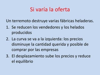 Si varía la oferta
Un terremoto destruye varias fábricas heladeras.
1. Se reducen los vendedores y los helados
   producidos
2. La curva se va a la izquierda: los precios
   disminuye la cantidad querida y posible de
   comprar por las empresas
3. El desplazamiento sube los precios y reduce
   el equilibrio
 