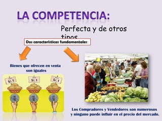 Perfecta y de otros
                              tipos…
        Dos características fundamentales:




Bienes que ofrecen en venta
        son iguales




                                 Los Compradores y Vendedores son numerosos
                                y ninguno puede influir en el precio del mercado.
 