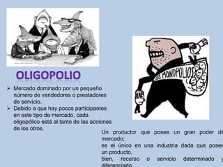  Mercado dominado por un pequeño
  número de vendedores o prestadores
  de servicio.
 Debido a que hay pocos participantes
  en este tipo de mercado, cada
  oligopólico está al tanto de las acciones
  de los otros.
                                        Un productor que posee un gran poder de
                                        mercado;
                                        es el único en una industria dada que posee
                                        un producto,
                                        bien, recurso o servicio determinado y
 