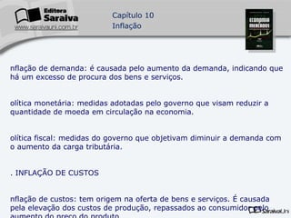 Inflação de demanda: é causada pelo aumento da demanda, indicando que há um excesso de procura dos bens e serviços. Política monetária: medidas adotadas pelo governo que visam reduzir a quantidade de moeda em circulação na economia. Política fiscal: medidas do governo que objetivam diminuir a demanda com o aumento da carga tributária. 5. INFLAÇÃO DE CUSTOS Inflação de custos: tem origem na oferta de bens e serviços. É causada pela elevação dos custos de produção, repassados ao consumidor pelo aumento do preço do produto. Monopólio: quando a empresa domina o mercado de um setor de produção ou produto, agravando esse tipo de inflação. 