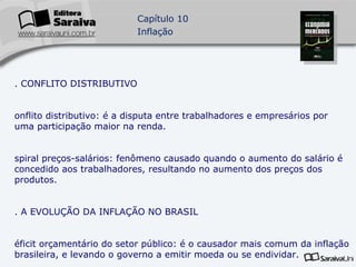7. CONFLITO DISTRIBUTIVO Conflito distributivo: é a disputa entre trabalhadores e empresários por uma participação maior na renda. Espiral preços-salários: fenômeno causado quando o aumento do salário é concedido aos trabalhadores, resultando no aumento dos preços dos produtos. 8. A EVOLUÇÃO DA INFLAÇÃO NO BRASIL Déficit orçamentário do setor público: é o causador mais comum da inflação brasileira, e levando o governo a emitir moeda ou se endividar. Emissão de moeda como fonte de inflação: é o caso típico da inflação de demanda, quando o excesso de moeda eleva os preços dos bens e serviços pelo excesso de demanda. 