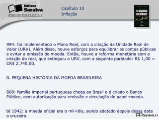 1994: foi implementado o Plano Real, com a criação da Unidade Real de Valor (URV). Além disso, houve esforços para equilibrar as contas públicas e evitar a emissão de moeda. Então, houve a reforma monetária com a criação do real, que extinguiu o URV, com a seguinte paridade: R$ 1,00 = CR$ 2.740,00. 10. PEQUENA HISTÓRIA DA MOEDA BRASILEIRA 1808: família imperial portuguesa chega ao Brasil e é criado o Banco Público, com autorização para emissão e circulação de papel-moeda. Até 1942: a moeda oficial era o mil-réis, sendo adotado depois dessa data o cruzeiro. 1849: foi adotado oficialmente o monometalismo ouro, uniformizando-se o sistema monetário nacional. 