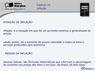 DEFINIÇÃO DE INFLAÇÃO Inflação: é a situação em que há um aumento contínuo e generalizado de preços. Quando ocorre, há o aumento de preços estendido a todos os bens e serviços produzidos pela economia. 2. MEDIDA DA INFLAÇÃO Números-índices: são fórmulas matemáticas que informam a porcentagem do aumento nos preços dos bens e serviços. No Brasil, há dois tipos: Índices Gerais de Preços (IGP): números-índices que medem a evolução dos preços de todos os bens e serviços representativos de uma economia. 