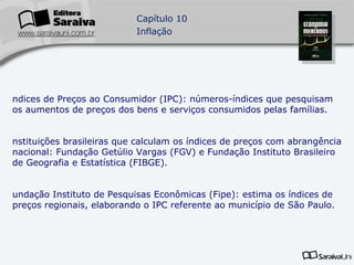 Índices de Preços ao Consumidor (IPC): números-índices que pesquisam os aumentos de preços dos bens e serviços consumidos pelas famílias. Instituições brasileiras que calculam os índices de preços com abrangência nacional: Fundação Getúlio Vargas (FGV) e Fundação Instituto Brasileiro de Geografia e Estatística (FIBGE). Fundação Instituto de Pesquisas Econômicas (Fipe): estima os índices de preços regionais, elaborando o IPC referente ao município de São Paulo. 