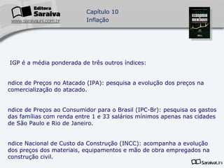 O IGP é a média ponderada de três outros índices: Índice de Preços no Atacado (IPA): pesquisa a evolução dos preços na comercialização do atacado. Índice de Preços ao Consumidor para o Brasil (IPC-Br): pesquisa os gastos das famílias com renda entre 1 e 33 salários mínimos apenas nas cidades de São Paulo e Rio de Janeiro. Índice Nacional de Custo da Construção (INCC): acompanha a evolução dos preços dos materiais, equipamentos e mão de obra empregados na construção civil. 