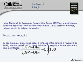 Índice Nacional de Preços ao Consumidor Amplo (INPCA): é estimado a partir de dados de famílias com renda entre 1 e 40 salários mínimos, independente da origem da renda. CÁLCULO DA INFLAÇÃO Se, por exemplo, quisermos saber a inflação entre janeiro e fevereiro de 1999, medida pelo IGP-DI, basta calcular da seguinte forma, sendo P a taxa de inflação: 