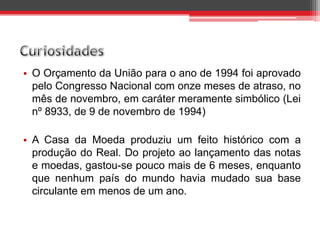 • O Orçamento da União para o ano de 1994 foi aprovado
pelo Congresso Nacional com onze meses de atraso, no
mês de novembro, em caráter meramente simbólico (Lei
nº 8933, de 9 de novembro de 1994)
• A Casa da Moeda produziu um feito histórico com a
produção do Real. Do projeto ao lançamento das notas
e moedas, gastou-se pouco mais de 6 meses, enquanto
que nenhum país do mundo havia mudado sua base
circulante em menos de um ano.
 