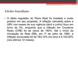 • O efeito regulador do Plano Real foi imediato e muito
positivo em seu propósito. A inflação calculada sobre a
URV nos meses de sua vigência (abril a junho) ficou em
torno de 3%, enquanto que a inflação em Cruzeiros
Reais (CR$) foi de cerca de 190%. Até o início da
circulação do Real (R$), em 1º de julho de 1994, a
inflação acumulada foi de 763,12% (no ano) e 5.153,50%
(nos últimos 12 meses).
 