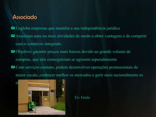 Associado
 Engloba empresas que mantêm a sua independência jurídica
 Associam uma ou mais atividades de modo a obter vantagens e de competir
  com o comércio integrado.
 Objetivo: garantir preços mais baixos devido ao grande volume de
  compras, que não conseguiriam se agissem separadamente
 Com serviços comuns, podem desenvolver operações promocionais de
  maior escala, conhecer melhor os mercados e gerir mais racionalmente os
  stocks


                                   Ex: Grula
 