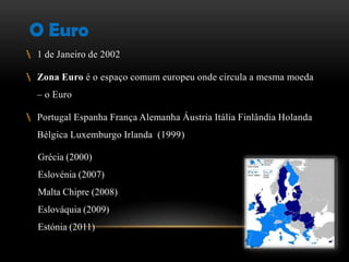 O Euro
 1 de Janeiro de 2002

 Zona Euro é o espaço comum europeu onde circula a mesma moeda
   – o Euro

 Portugal Espanha França Alemanha Áustria Itália Finlândia Holanda
   Bélgica Luxemburgo Irlanda (1999)

   Grécia (2000)
   Eslovénia (2007)
   Malta Chipre (2008)
   Eslováquia (2009)
   Estónia (2011)
 
