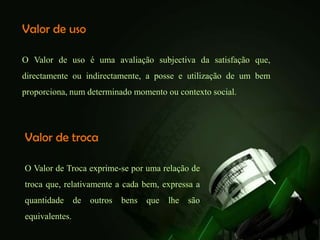 Valor de uso

O Valor de uso é uma avaliação subjectiva da satisfação que,
directamente ou indirectamente, a posse e utilização de um bem
proporciona, num determinado momento ou contexto social.




Valor de troca

O Valor de Troca exprime-se por uma relação de
troca que, relativamente a cada bem, expressa a
quantidade      de   outros   bens   que   lhe   são
equivalentes.
 
