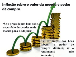 Inflação sobre o valor da moeda e poder
de compra


•Se o preço de um bem sobe, é
necessário despender mais
moeda para o adquirir;


                            •Se os preços dos bens
                            sobem, o poder de
                            compra diminui, se o
                            rendimento         não
                            aumentar;
 