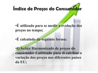Índice de Preços do Consumidor


•É utilizado para se medir a evolução dos
preços no tempo;

•É calculado da seguinte forma:

•O Índice Harmonizado de preços do
consumidor é utilizado para se calcular a
variação dos preços nos diferentes países
da EU;
 