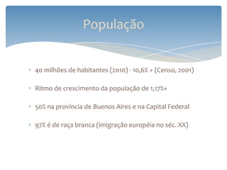 População


40 milhões de habitantes (2010) - 10,6% + (Censo, 2001)

Ritmo de crescimento da população de 1,17%+

50% na província de Buenos Aires e na Capital Federal

97% é de raça branca (imigração européia no séc. XX)
 