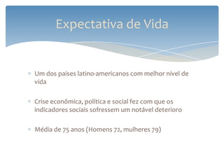Expectativa de Vida


Um dos países latino-americanos com melhor nível de
vida

Crise econômica, política e social fez com que os
indicadores sociais sofressem um notável deterioro

Média de 75 anos (Homens 72, mulheres 79)
 