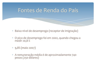 Fontes de Renda do País


Baixo nível de desemprego (receptor de imigração)

O pico de desemprego foi em 2002, quando chegou a
medir 20,8 %

9,8% (maio 2007)

A remuneração média é de aproximadamente 740
pesos (250 dólares)
 