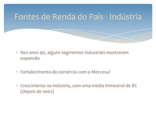 Fontes de Renda do País - Indústria


 Nos anos 90, alguns segmentos industriais mostraram
 expansão

 Fortalecimento do comércio com o Mercosul

 Crescimento na indústria, com uma média trimestral de 8%
 (depois de 2002)
 