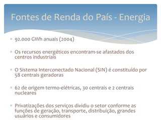 Fontes de Renda do País - Energia

92.000 GWh anuais (2004)

Os recursos energéticos encontram-se afastados dos
centros industriais

O Sistema Interconectado Nacional (SIN) é constituído por
58 centrais geradoras

62 de origem termo-elétricas, 30 centrais e 2 centrais
nucleares

Privatizações dos serviços dividiu o setor conforme as
funções de geração, transporte, distribuição, grandes
usuários e consumidores
 