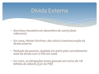 Dívida Externa


Decretou moratória em dezembro de 2001(calote
soberano)

Em 2004, Néstor Kirchner, deu início à reestruturação da
dívida externa

Redução do passivo, ajudada em parte pelo cancelamento
total da dívida com o FMI em 2006

Em 2007, as obrigações totais giravam em torno de 118
bilhões de dólares (55% do PIB)
 